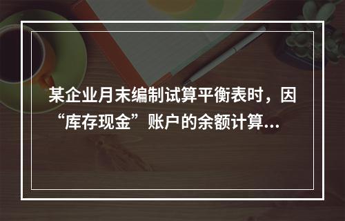 某企业月末编制试算平衡表时，因“库存现金”账户的余额计算不正