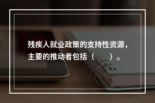 残疾人就业政策的支持性资源，主要的推动者包括（　　）。