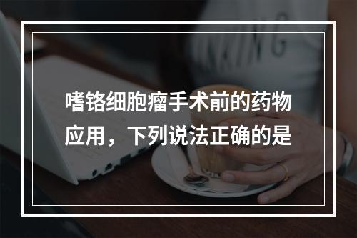 嗜铬细胞瘤手术前的药物应用，下列说法正确的是