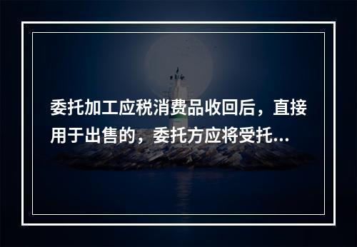 委托加工应税消费品收回后，直接用于出售的，委托方应将受托方代