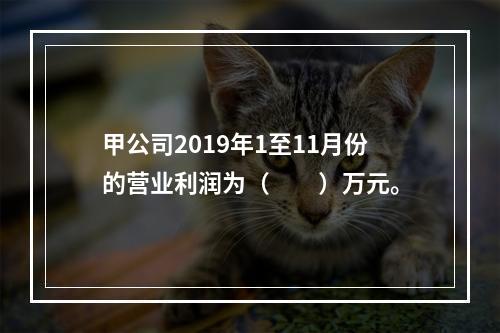 甲公司2019年1至11月份的营业利润为（　　）万元。