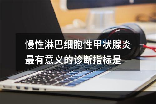 慢性淋巴细胞性甲状腺炎最有意义的诊断指标是