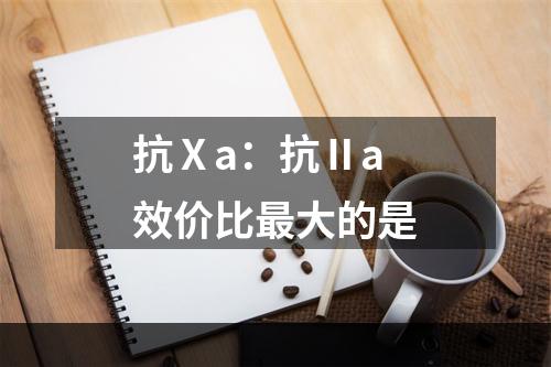 抗Ⅹa：抗Ⅱa效价比最大的是