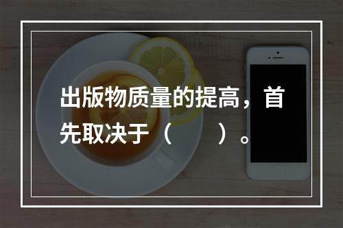 出版物质量的提高，首先取决于（　　）。