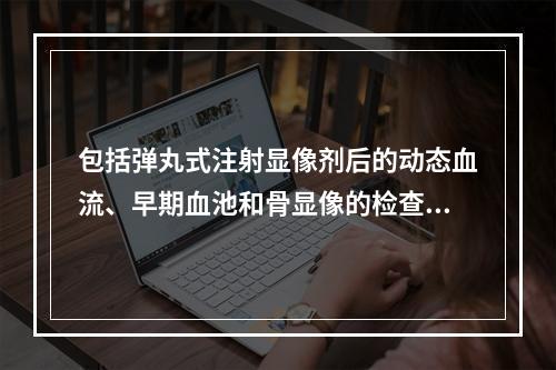 包括弹丸式注射显像剂后的动态血流、早期血池和骨显像的检查，常