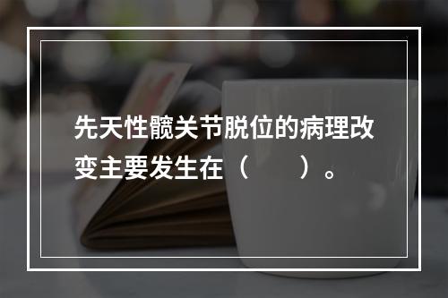 先天性髋关节脱位的病理改变主要发生在（　　）。