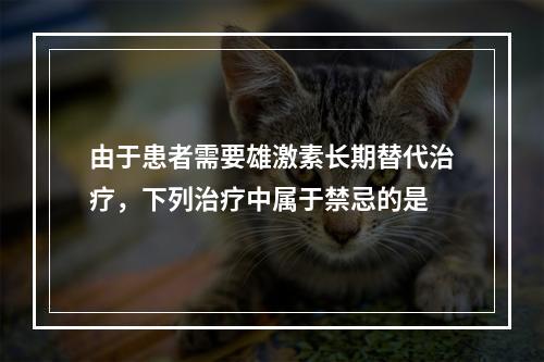 由于患者需要雄激素长期替代治疗，下列治疗中属于禁忌的是