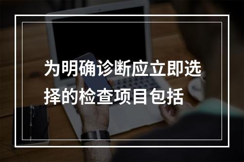 为明确诊断应立即选择的检查项目包括