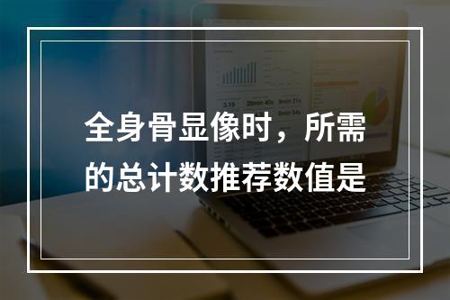 全身骨显像时，所需的总计数推荐数值是