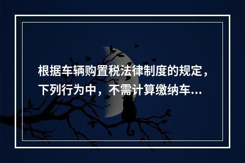 根据车辆购置税法律制度的规定，下列行为中，不需计算缴纳车辆购