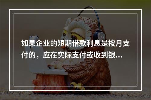 如果企业的短期借款利息是按月支付的，应在实际支付或收到银行的