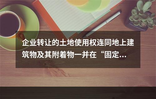 企业转让的土地使用权连同地上建筑物及其附着物一并在“固定资产