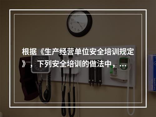 根据《生产经营单位安全培训规定》，下列安全培训的做法中，正确