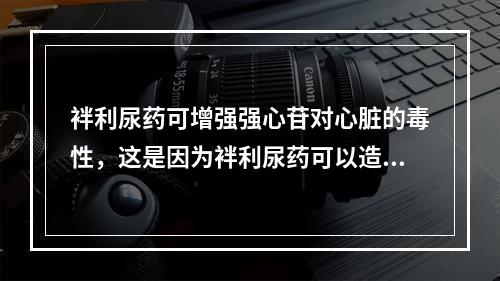 袢利尿药可增强强心苷对心脏的毒性，这是因为袢利尿药可以造成