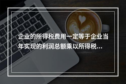 企业的所得税费用一定等于企业当年实现的利润总额乘以所得税税率