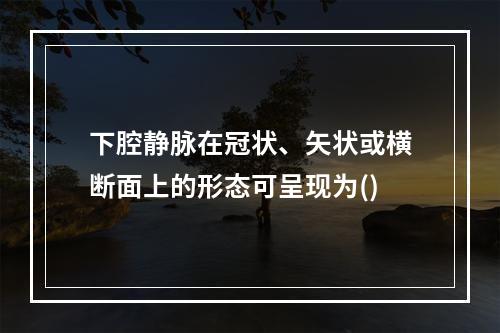 下腔静脉在冠状、矢状或横断面上的形态可呈现为()