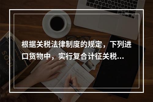 根据关税法律制度的规定，下列进口货物中，实行复合计征关税的有