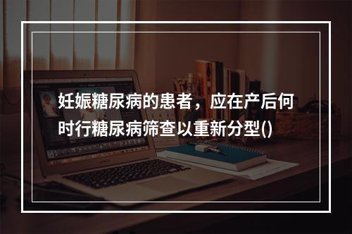 妊娠糖尿病的患者，应在产后何时行糖尿病筛查以重新分型()