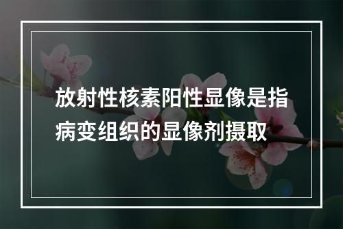 放射性核素阳性显像是指病变组织的显像剂摄取