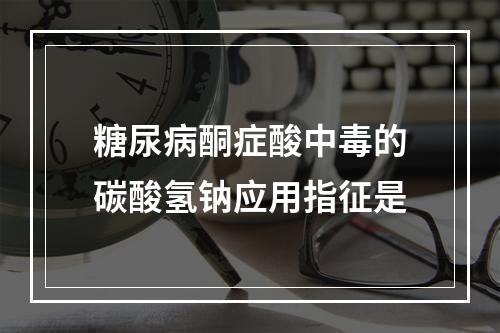 糖尿病酮症酸中毒的碳酸氢钠应用指征是