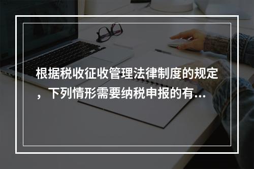 根据税收征收管理法律制度的规定，下列情形需要纳税申报的有（　