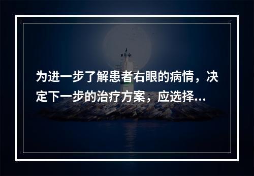 为进一步了解患者右眼的病情，决定下一步的治疗方案，应选择的检