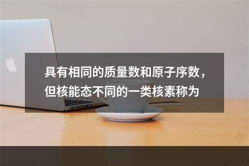 具有相同的质量数和原子序数，但核能态不同的一类核素称为