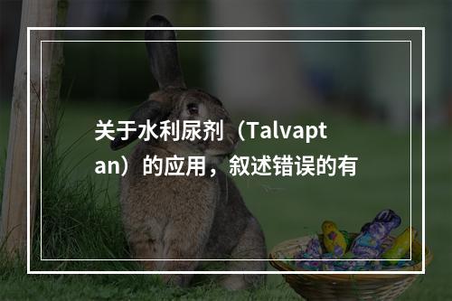 关于水利尿剂（Talvaptan）的应用，叙述错误的有