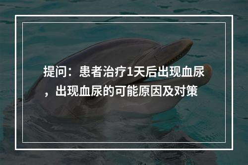 提问：患者治疗1天后出现血尿，出现血尿的可能原因及对策