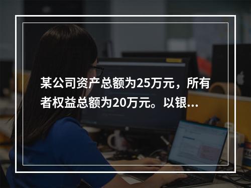 某公司资产总额为25万元，所有者权益总额为20万元。以银行存