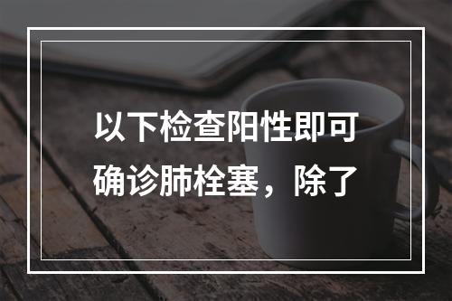 以下检查阳性即可确诊肺栓塞，除了