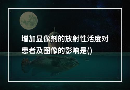 增加显像剂的放射性活度对患者及图像的影响是()