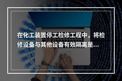 在化工装置停工检修工程中，将检修设备与其他设备有效隔离是保证