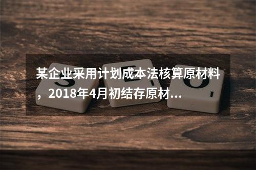 某企业采用计划成本法核算原材料，2018年4月初结存原材料计