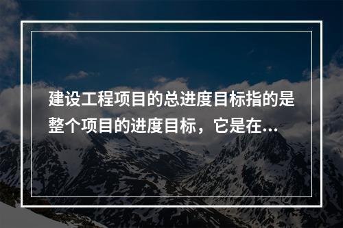 建设工程项目的总进度目标指的是整个项目的进度目标，它是在（　