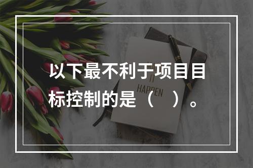 以下最不利于项目目标控制的是（　）。