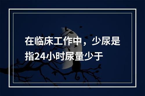 在临床工作中，少尿是指24小时尿量少于