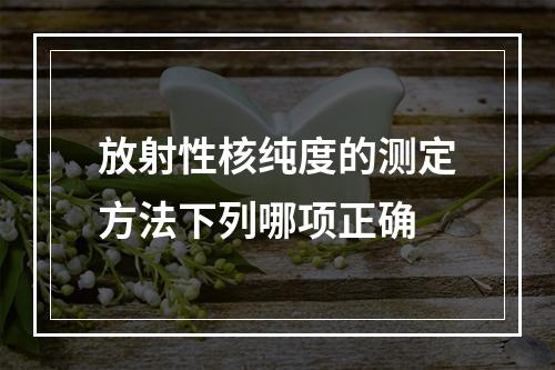 放射性核纯度的测定方法下列哪项正确