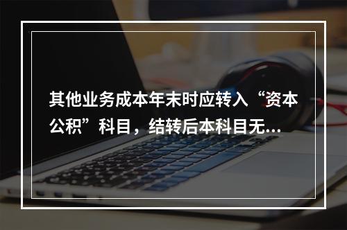 其他业务成本年末时应转入“资本公积”科目，结转后本科目无余额