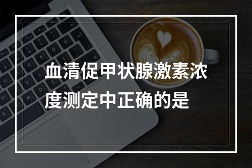 血清促甲状腺激素浓度测定中正确的是