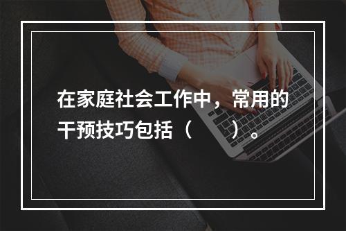 在家庭社会工作中，常用的干预技巧包括（　　）。