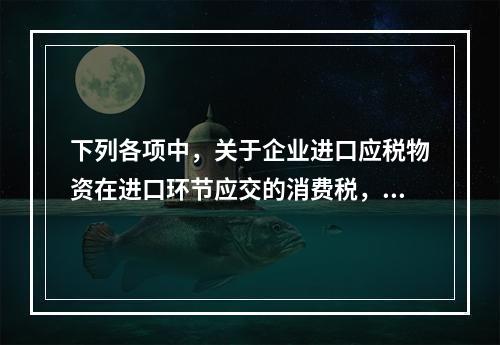 下列各项中，关于企业进口应税物资在进口环节应交的消费税，可能