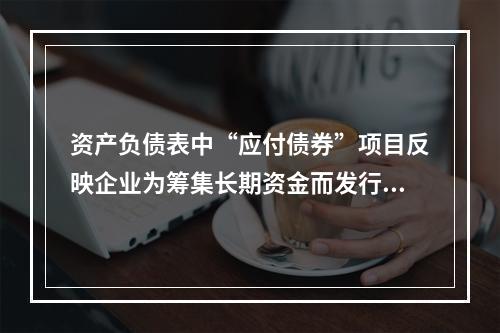 资产负债表中“应付债券”项目反映企业为筹集长期资金而发行的债