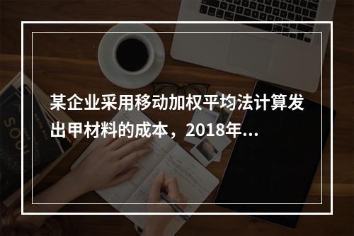 某企业采用移动加权平均法计算发出甲材料的成本，2018年4月