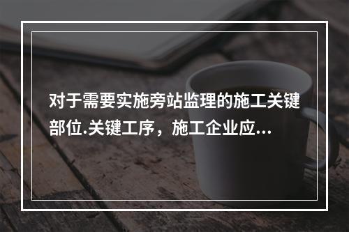 对于需要实施旁站监理的施工关键部位.关键工序，施工企业应在进