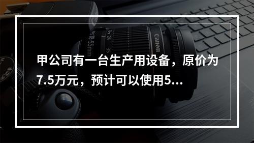 甲公司有一台生产用设备，原价为7.5万元，预计可以使用5年，