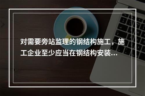 对需要旁站监理的钢结构施工，施工企业至少应当在钢结构安装前（