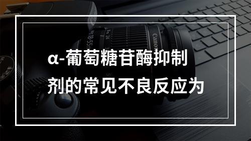 α-葡萄糖苷酶抑制剂的常见不良反应为