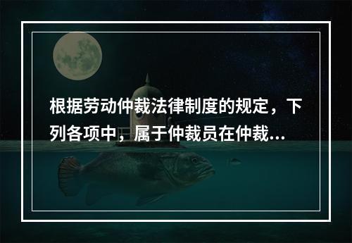 根据劳动仲裁法律制度的规定，下列各项中，属于仲裁员在仲裁劳动