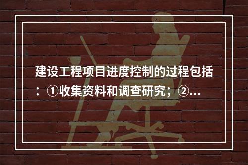 建设工程项目进度控制的过程包括：①收集资料和调查研究；②进度